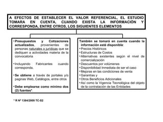 A EFECTOS DE ESTABLECER EL VALOR REFERENCIAL, EL ESTUDIO TOMARA EN CUENTA, CUANDO EXISTA LA INFORMACIÓN Y CORRESPONDA, ENTRE OTROS, LOS SIGUIENTES ELEMENTOS Presupuestos y Cotizaciones actualizados , provenientes de personas  naturales o jurí dicas  que se dediquen a actividades materia de la convocatoria Incluyendo Fabricantes cuando corresponda,  Se obtiene  a través de portales y/o paginas Web, Catálogos, entre otros Debe emplearse como mínimo dos (2) fuentes* . También se tomará en cuenta cuando la información esté disponible : Precios Históricos Estructuras de Costos Alternativas existentes según el nivel de comercialización Descuentos por volúmenes Disponibilidad Inmediata de ser el caso Mejoras en las condiciones de venta Garantías y Otros Beneficios Adicionales Así como la Vigencia Tecnológica del objeto de la contratación de las Entidades * R Nº 1384/2009 TC-S2 