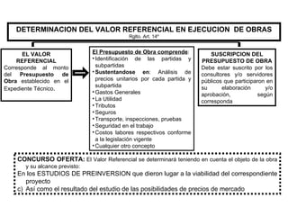 DETERMINACION DEL VALOR REFERENCIAL EN EJECUCION  DE OBRAS Rglto. Art. 14º EL VALOR REFERENCIAL Corresponde al monto del  Presupuesto de Obra  establecido en el Expediente Técnico . El Presupuesto de Obra comprende : Identificación de las partidas y subpartidas Sustentandose en : Análisis de precios unitarios por cada partida y subpartida Gastos Generales La Utilidad Tributos Seguros Transporte, inspecciones, pruebas Seguridad en el trabajo Costos labores respectivos conforme a la legislación vigente Cualquier otro concepto SUSCRIPCION DEL PRESUPUESTO DE OBRA Debe estar suscrito por los consultores y/o servidores públicos que participaron en su elaboración y/o aprobación, según corresponda CONCURSO OFERTA:   El Valor Referencial se determinará teniendo en cuenta el objeto de la obra y su alcance previsto: En los ESTUDIOS DE PREINVERSION que dieron lugar a la viabilidad del correspondiente proyecto Así como el resultado del estudio de las posibilidades de precios de mercado 