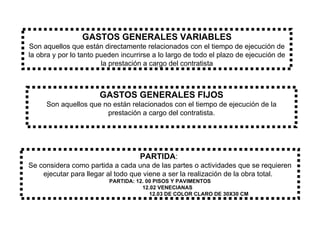 GASTOS GENERALES VARIABLES Son aquellos que están directamente relacionados con el tiempo de ejecución de la obra y por lo tanto pueden incurrirse a lo largo de todo el plazo de ejecución de la prestación a cargo del contratista GASTOS GENERALES FIJOS Son aquellos que no están relacionados con el tiempo de ejecución de la prestación a cargo del contratista. PARTIDA :  Se considera como partida a cada una de las partes o actividades que se requieren ejecutar para llegar al todo que viene a ser la realización de la obra total.  PARTIDA: 12. 00 PISOS Y PAVIMENTOS 12.02 VENECIANAS 12.03 DE COLOR CLARO DE 30X30 CM 