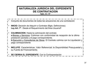 NATURALEZA JURIDICA DEL EXPEDIENTE DE CONTRATACION Rglto. Art. 10º Conjunto de documentos de todas las actuaciones de una contratación INICIO : Decisión de Adquirir o Contratar (Rgto. Definiciones) Ley Art. 7º  : Desde el Requerimiento del Área Usuaria ? CULMINACION:  Hasta la culminación del contrato a . Bienes y Servicios : Culminan con conformidad de recepción de la última  prestación pactada y el pago correspondiente. b . Ejecución y Consultorías de Obras : El Contrato culmina con la Liquidación y pago correspondiente INCLUYE : Características; Valor Referencial; la Disponibilidad Presupuestal y su Fuente de Financiamiento. SE CIERRA EL EXPEDIENTE . Con la Contraprestación 