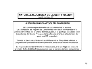 NATURALEZA JURIDICA DE LA CERTIFICACION   Ley Nº 28411 Art. 77º LA REALIZACION DE LA ETAPA DEL COMPROMISO Será precedida por la emisión del documento que lo autorice. La Autorización del Registro del Compromiso debe estar acompañada de la Certificación emitida por la Oficina de Presupuesto, o la que haga sus veces, sobre la existencia del Crédito Presupuestario suficiente, orientado a la atención del gasto en el AF respectivo. Cuando el gasto compromete años subsiguientes el Pliego debe efectuar la programación presupuestaria correspondiente en los años fiscales respectivos. Es responsabilidad de la Oficina de Presupuesto, o la que haga sus veces, la previsión de los Créditos Presupuestarios para la atención de tales obligaciones. 