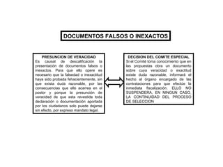 DOCUMENTOS FALSOS O INEXACTOS PRESUNCION DE VERACIDAD Es causal de descalificación la presentación de documentos falsos o inexactos. Para que ello opere es necesario que la falsedad o inexactitud haya sido probada fehacientemente, sin que exista duda razonable, por las consecuencias que ello acarrea en el postor y porque la presunción de veracidad de que esta revestida toda declaración o documentación aportada por los ciudadanos solo puede dejarse sin efecto, por expreso mandato legal. DECISION DEL COMITE ESPECIAL Si el Comité toma conocimiento que en las propuestas obra un documento sobre cuya veracidad o exactitud existe duda razonable, informará el hecho al órgano encargado de las contrataciones para que efectúe la inmediata fiscalización. ELLO NO SUSPENDERA, EN NINGUN CASO, LA CONTINUIDAD DEL PROCESO DE SELECCION 