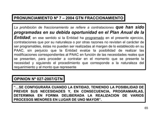 PRONUNCIAMIENTO N º 7 – 2004 GTN FRACCIONAMIENTO La prohibición de fraccionamiento se refiere a contrataciones  que han sido programadas en su debida oportunidad en el Plan Anual de la Entidad ;  en ese sentido si la Entidad ha  programado  en el presente ejercicio, contrataciones que por su naturaleza o por otras razones no revisten el carácter de ser programables, éstas no pueden ser realizadas al margen de lo establecido en su PAAC, sin perjuicio que la Entidad evalúe la posibilidad de realizar las modificaciones correspondientes al PAAC en función de las necesidades reales que se presenten, para proceder a contratar en el momento que se presente la necesidad y siguiendo el procedimiento que corresponde a la naturaleza del requerimiento y al monto que represente “… SE CONFIGURARA CUANDO LA ENTIDAD, TENIENDO LA POSIBILIDAD DE PREVER SUS NECESIDADES Y, EN CONSECUENCIA, PROGRAMARLAS, DETERMINA EN FORMA DELIBERADA LA REALIZACION DE VARIOS PROCESOS MENORES EN LUGAR DE UNO MAYOR”. OPINION Nº 027-2007/GTN 