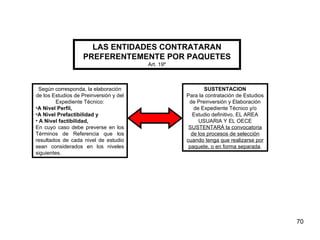 LAS ENTIDADES CONTRATARAN PREFERENTEMENTE POR PAQUETES Art. 19º Según corresponda, la elaboración de los Estudios de Preinversión y del Expediente Técnico: A Nivel Perfil,  A Nivel Prefactibilidad y A Nivel factibilidad, En cuyo caso debe preverse en los Términos de Referencia que los resultados de cada nivel de estudio sean considerados en los niveles siguientes. SUSTENTACION Para la contratación de Estudios de Preinversión y Elaboración de Expediente Técnico y/o Estudio definitivo, EL AREA USUARIA Y EL OECE  SUSTENTARÁ la convocatoria de los procesos de selección cuando tenga que realizarse por paquete, o en forma separada . 