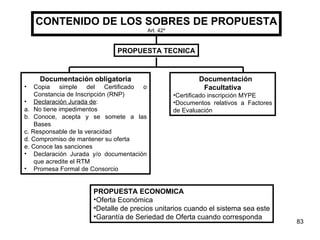 CONTENIDO DE LOS SOBRES DE PROPUESTA Art. 42 º PROPUESTA TECNICA Documentación obligatoria Copia simple del Certificado o Constancia de Inscripción (RNP) Declaración Jurada de : a. No tiene impedimentos b. Conoce, acepta y se somete a las Bases c. Responsable de la veracidad d. Compromiso de mantener su oferta e. Conoce las sanciones Declaración Jurada y/o documentación que acredite el RTM Promesa Formal de Consorcio Documentación  Facultativa Certificado inscripción MYPE Documentos relativos a Factores de Evaluación PROPUESTA ECONOMICA Oferta Económica Detalle de precios unitarios cuando el sistema sea este Garantía de Seriedad de Oferta cuando corresponda 