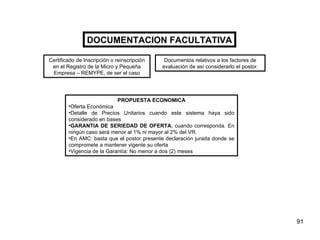 DOCUMENTACION FACULTATIVA PROPUESTA ECONOMICA Oferta Económica  Detalle de Precios Unitarios cuando este sistema haya sido considerado en bases GARANTIA DE SERIEDAD DE OFERTA , cuando corresponda. En ningún caso será menor al 1% ni mayor al 2% del VR. En AMC: basta que el postor presente declaración jurada donde se compromete a mantener vigente su oferta  Vigencia de la Garantía: No menor a dos (2) meses Certificado de Inscripción o reinscripción en el Registro de la Micro y Pequeña Empresa – REMYPE, de ser el caso Documentos relativos a los factores de evaluación de así considerarlo el postor. 