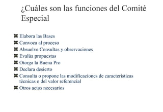 ¿Cuáles son las funciones del Comité
Especial

Elabora las Bases
Convoca al proceso
Absuelve Consultas y observaciones
Evalúa propuestas
Otorga la Buena Pro
Declara desierto
Consulta o propone las modificaciones de características
técnicas o del valor referencial
Otros actos necesarios
 