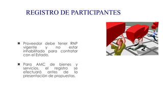 REGISTRO DE PARTICIPANTES



Proveedor debe tener RNP
vigente     y   no    estar
inhabilitado para contratar
con el Estado.

Para AMC de bienes y
servicios, el   registro se
efectuará   antes    de   la
presentación de propuestas.
 
