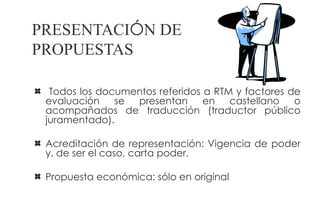 PRESENTACIÓN DE
PROPUESTAS

  Todos los documentos referidos a RTM y factores de
 evaluación    se presentan en castellano o
 acompañados de traducción (traductor público
 juramentado).

 Acreditación de representación: Vigencia de poder
 y, de ser el caso, carta poder.

 Propuesta económica: sólo en original
 