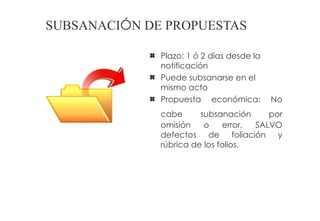 SUBSANACIÓN DE PROPUESTAS

              Plazo: 1 ó 2 días desde la
              notificación
              Puede subsanarse en el
              mismo acto
              Propuesta económica:         No
              cabe      subsanación      por
              omisión    o     error, SALVO
              defectos de foliación y
              rúbrica de los folios.
 