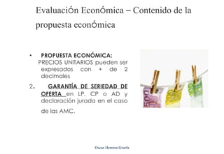 Evaluación Económica – Contenido de la
        propuesta económica


•        PROPUESTA ECONÓMICA:
        PRECIOS UNITARIOS pueden ser
         expresados con + de 2
         decimales
2   .      GARANTÍA DE SERIEDAD DE
         OFERTA en LP, CP o AD y
         declaración jurada en el caso
         de las AMC.




                           Oscar Herrera Giurfa
 