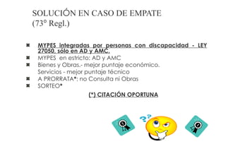 SOLUCIÓN EN CASO DE EMPATE
(73º Regl.)

 MYPES integradas por personas con discapacidad - LEY
 27050, sólo en AD y AMC.
 MYPES en estricto: AD y AMC
 Bienes y Obras.- mejor puntaje económico.
 Servicios - mejor puntaje técnico
 A PRORRATA*: no Consulta ni Obras
 SORTEO*
                (*) CITACIÓN OPORTUNA
 