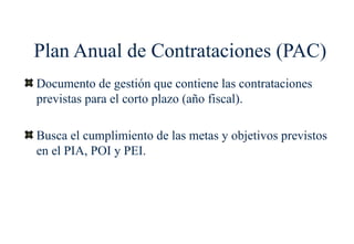 Plan Anual de Contrataciones (PAC)
Documento de gestión que contiene las contrataciones
previstas para el corto plazo (año fiscal).

Busca el cumplimiento de las metas y objetivos previstos
en el PIA, POI y PEI.
 