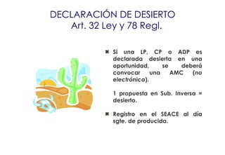 DECLARACIÓN DE DESIERTO
   Art. 32 Ley y 78 Regl.

            Si una LP, CP o ADP es
            declarada desierta en una
            oportunidad,      se    deberá
            convocar      una    AMC   (no
            electrónica).

            1 propuesta en Sub. Inversa =
            desierto.

            Registro en el SEACE al día
            sgte. de producida.
 