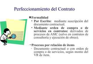 Perfeccionamiento del Contrato
        Formalidad
        • Por Escrito: mediante suscripción del
          documento contractual.
        • Mediante orden de compra o de
          servicios en contratos: derivados de
          procesos de AMC (salvo en contratos de
          consultoría y ejecución de obras).

       Procesos por relación de ítems
        ◦   Documento contractual o con orden de
            compra o de servicios, según monto del
            VR de ítem.
 
