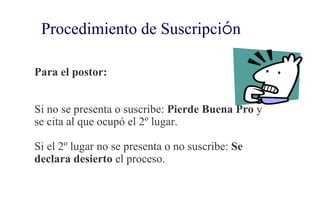 Procedimiento de Suscripción

Para el postor:


Si no se presenta o suscribe: Pierde Buena Pro y
se cita al que ocupó el 2º lugar.

Si el 2º lugar no se presenta o no suscribe: Se
declara desierto el proceso.
 