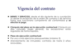 Vigencia del contrato
    BIENES Y SERVICIOS: desde el día siguiente de su suscripción
    (o desde la recepción de la orden de compra o de servicio)
    hasta que funcionario competente dé conformidad y se
    efectúe el pago.

    Cómputo del plazo en la ejecución contractual: Cómputo en
    días naturales (regla general), las excepciones están
    reguladas de forma expresa.

    Plazo de ejecución contractual:
   Por uno o más ejercicios presupuestales (máximo 3)
   Arrendamiento de inmuebles: contratos de hasta 3 años;
    renovables.
 