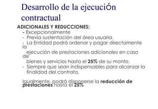Desarrollo de la ejecución
 contractual
ADICIONALES Y REDUCCIONES:
  - Excepcionalmente
  - Previa sustentación del área usuaria.
  - La Entidad podrá ordenar y pagar directamente
  la
    ejecución de prestaciones adicionales en caso
  de
    bienes y servicios hasta el 25% de su monto.
  - Siempre que sean indispensables para alcanzar la
    finalidad del contrato.
  Igualmente, podrá disponerse la reducción de
  prestaciones hasta el 25%
 
