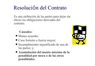 Resolución del Contrato
Es una atribución de las partes para dejar sin
efecto las obligaciones derivadas del
contrato.

      Causales:
    Mutuo acuerdo;
    Caso fortuito o fuerza mayor;
    Incumplimiento injustificado de una de
     las partes; y,
    Acumulación del monto máximo de la
     penalidad por mora o de las otras
     penalidades.
 