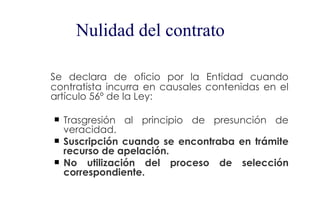 Nulidad del contrato

Se declara de oficio por la Entidad cuando
contratista incurra en causales contenidas en el
artículo 56º de la Ley:

   Trasgresión al principio de presunción de
    veracidad.
   Suscripción cuando se encontraba en trámite
    recurso de apelación.
   No utilización del proceso de selección
    correspondiente.
 