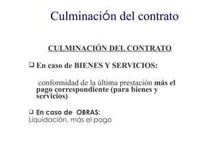 Culminación del contrato

     CULMINACIÓN DEL CONTRATO

 En caso de BIENES Y SERVICIOS:

   conformidad de la última prestación más el
  pago correspondiente (para bienes y
  servicios)
 En caso de OBRAS:
Liquidación, más el pago
 