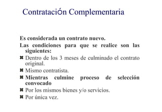 Contratación Complementaria


Es considerada un contrato nuevo.
Las condiciones para que se realice son las
  siguientes:
  Dentro de los 3 meses de culminado el contrato
  original.
  Mismo contratista.
  Mientras culmine proceso de selección
  convocado
  Por los mismos bienes y/o servicios.
  Por única vez.
 