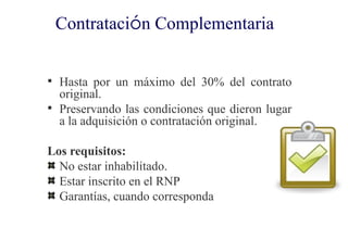 Contratación Complementaria


 Hasta por un máximo del 30% del contrato
  original.
 Preservando las condiciones que dieron lugar
  a la adquisición o contratación original.

Los requisitos:
  No estar inhabilitado.
  Estar inscrito en el RNP
  Garantías, cuando corresponda
 