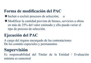 Forma de modificación del PAC
  Incluir o excluir procesos de selección; o
  Modificar la cantidad prevista de bienes, servicios u obras
  en más de 25% del valor estimado y ello pueda variar el
  tipo de proceso de selección.

Ejecución del PAC
A cargo del órgano encargado de las contrataciones
De los comités especiales y permanentes
Supervisión
Es responsabilidad del Titular de la Entidad / Evaluación
mínima es semestral
 