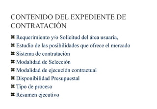 CONTENIDO DEL EXPEDIENTE DE
CONTRATACIÓN
 Requerimiento y/o Solicitud del área usuaria,
 Estudio de las posibilidades que ofrece el mercado
 Sistema de contratación
 Modalidad de Selección
 Modalidad de ejecución contractual
 Disponibilidad Presupuestal
 Tipo de proceso
 Resumen ejecutivo
 