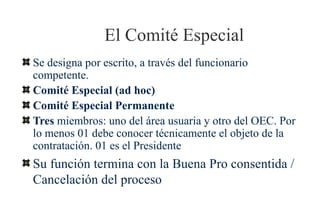 El Comité Especial
Se designa por escrito, a través del funcionario
competente.
Comité Especial (ad hoc)
Comité Especial Permanente
Tres miembros: uno del área usuaria y otro del OEC. Por
lo menos 01 debe conocer técnicamente el objeto de la
contratación. 01 es el Presidente
Su función termina con la Buena Pro consentida /
Cancelación del proceso
 