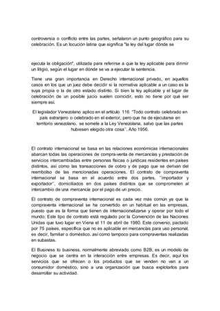 controversia o conflicto entre las partes, señalaron un punto geográfico para su
celebración. Es un locución latina que significa "la ley del lugar dónde se
ejecuta la obligación", utilizada para referirse a que la ley aplicable para dirimir
un litigio, según el lugar en dónde se va a ejecutar la sentencia.
Tiene una gran importancia en Derecho internacional privado, en aquellos
casos en los que un juez debe decidir si la normativa aplicable a un caso es la
suya propia o la de otro estado distinto. Si bien la ley aplicable y el lugar de
celebración de un posible juicio suelen coincidir, esto no tiene por qué ser
siempre así.
El legislador Venezolano aplico en el artículo 116 “Todo contrato celebrado en
país extranjero o celebrado en el exterior, pero que ha de ejecutarse en
territorio venezolano, se somete a la Ley Venezolana, salvo que las partes
hubiesen elegido otra cosa’’. Año 1956.
El contrato internacional se basa en las relaciones económicas internacionales
abarcan todas las operaciones de compra-venta de mercancías y prestación de
servicios intercambiadas entre personas físicas o jurídicas residentes en países
distintos, así como las transacciones de cobro y de pago que se derivan del
reembolso de las mencionadas operaciones. El contrato de compraventa
internacional se basa en el acuerdo entre dos partes, ‘’importador y
exportador’’, domiciliados en dos países distintos que se comprometen al
intercambio de una mercancía por el pago de un precio.
El contrato de compraventa internacional es cada vez más común ya que la
compraventa internacional se ha convertido en un habitual en las empresas,
puesto que es la forma que tienen de internacionalizarse y operar por todo el
mundo; Este tipo de contrato está regulado por la Convención de las Naciones
Unidas que tuvo lugar en Viena el 11 de abril de 1980. Este convenio, pactado
por 75 países, específica que no es aplicable en mercancías para uso personal,
es decir, familiar o doméstico, así como tampoco para compraventas realizadas
en subastas.
El Business to business, normalmente abreviado como B2B, es un modelo de
negocio que se centra en la interacción entre empresas. Es decir, aquí los
servicios que se ofrecen o los productos que se venden no van a un
consumidor doméstico, sino a una organización que busca explotarlos para
desarrollar su actividad.
 