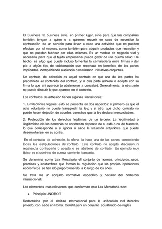 El Business to business sirve, en primer lugar, sirve para que las compañías
también tengan a quien o a quienes recurrir en caso de necesitar la
contratación de un servicio para llevar a cabo una actividad que no pueden
efectuar por sí mismas, como también para adquirir productos que necesiten y
que no puedan fabricar por ellas mismas. Es un modelo de negocio vital y
necesario para que el tejido empresarial pueda gozar de una buena salud. De
hecho, es algo que puede incluso fomentar la camaradería entre firmas y dar
pie a algún tipo de colaboración que repercuta en beneficio de las partes
implicadas, compartiendo audiencia o realizando iniciativas conjuntas.
Un contrato de adhesión es aquel contrato en que una de las partes ha
predefinido el contenido del contrato, y la otra parte adhiere o acepta con su
firma lo que ahí aparece (o abstenerse a contratar). Generalmente, la otra parte
no puede discutir lo que aparece en el contrato.
Los contratos de adhesión tienen algunas limitaciones:
1. Limitaciones legales: esto se presenta en dos aspectos: el primero es que el
acto voluntario no puede transgredir la ley; y el otro, que dicho contrato no
puede hacer dejación de aquellos derechos que la ley declara irrenunciables.
2. Protección de los derechos legítimos de un tercero: La legitimidad o
ilegitimidad de los derechos de un tercero depende de si está o no de buena fe,
lo que corresponde a si ignora o sabe la situación antijurídica que puede
desenvolverse en su contra.
En el contrato de adhesión, la oferta la hace una de las partes conteniendo
todas las estipulaciones del contrato. Este contrato no acepta discusión ni
regateo, la contraparte o acepta o se abstiene de contratar. Un ejemplo muy
típico es el contrato de cuenta corriente bancaria.
Se denomina como Lex Mercatoria el conjunto de normas, principios, usos,
prácticas y costumbres que forman la regulación que los propios operadores
económicos se han ido proporcionando a lo largo de los años.
Se trata de un conjunto normativo específico y peculiar del comercio
internacional.
Los elementos más relevantes que conforman esta Lex Mercatoria son:
 Principio UNIDROIT
Redactados por el Instituto Internacional para la unificación del derecho
privado, con sede en Roma. Constituyen un conjunto equilibrado de reglas
 