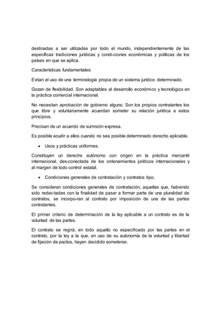 destinadas a ser utilizadas por todo el mundo, independientemente de las
específicas tradiciones jurídicas y condi-ciones económicas y políticas de los
países en que se aplica.
Características fundamentales:
Evitan el uso de una terminología propia de un sistema jurídico determinado.
Gozan de flexibilidad. Son adaptables al desarrollo económico y tecnológico en
la práctica comercial internacional.
No necesitan aprobación de gobierno alguno. Son los propios contratantes los
que libre y voluntariamente acuerdan someter su relación jurídica a estos
principios.
Precisan de un acuerdo de sumisión expresa.
Es posible acudir a ellos cuando no sea posible determinado derecho aplicable.
 Usos y prácticas uniformes.
Constituyen un derecho autónomo con origen en la práctica mercantil
internacional, des-conectada de los ordenamientos jurídicos internacionales y
al margen de todo control estatal.
 Condiciones generales de contratación y contratos tipo.
Se consideran condiciones generales de contratación, aquellas que, habiendo
sido redac-tadas con la finalidad de pasar a formar parte de una pluralidad de
contratos, se incorpo-ran al contrato por imposición de una de las partes
contratantes.
El primer criterio de determinación de la ley aplicable a un contrato es de la
voluntad de las partes.
El contrato se regirá, en todo aquello no especificado por las partes en el
contrato, por la ley a la que, en uso de su autonomía de la voluntad y libertad
de fijación de pactos, hayan decidido someterse.
 