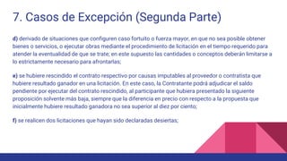 7. Casos de Excepción (Segunda Parte)
d) derivado de situaciones que configuren caso fortuito o fuerza mayor, en que no sea posible obtener
bienes o servicios, o ejecutar obras mediante el procedimiento de licitación en el tiempo requerido para
atender la eventualidad de que se trate; en este supuesto las cantidades o conceptos deberán limitarse a
lo estrictamente necesario para afrontarlas;
e) se hubiere rescindido el contrato respectivo por causas imputables al proveedor o contratista que
hubiere resultado ganador en una licitación. En este caso, la Contratante podrá adjudicar el saldo
pendiente por ejecutar del contrato rescindido, al participante que hubiera presentado la siguiente
proposición solvente más baja, siempre que la diferencia en precio con respecto a la propuesta que
inicialmente hubiere resultado ganadora no sea superior al diez por ciento;
f) se realicen dos licitaciones que hayan sido declaradas desiertas;
 