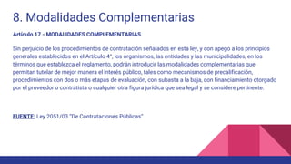 8. Modalidades Complementarias
Artículo 17.- MODALIDADES COMPLEMENTARIAS
Sin perjuicio de los procedimientos de contratación señalados en esta ley, y con apego a los principios
generales establecidos en el Artículo 4°, los organismos, las entidades y las municipalidades, en los
términos que establezca el reglamento, podrán introducir las modalidades complementarias que
permitan tutelar de mejor manera el interés público, tales como mecanismos de precalificación,
procedimientos con dos o más etapas de evaluación, con subasta a la baja, con financiamiento otorgado
por el proveedor o contratista o cualquier otra figura jurídica que sea legal y se considere pertinente.
FUENTE: Ley 2051/03 “De Contrataciones Públicas”
 