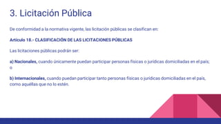 3. Licitación Pública
De conformidad a la normativa vigente, las licitación públicas se clasifican en:
Artículo 18.- CLASIFICACIÓN DE LAS LICITACIONES PÚBLICAS
Las licitaciones públicas podrán ser:
a) Nacionales, cuando únicamente puedan participar personas físicas o jurídicas domiciliadas en el país;
o
b) Internacionales, cuando puedan participar tanto personas físicas o jurídicas domiciliadas en el país,
como aquéllas que no lo estén.
 