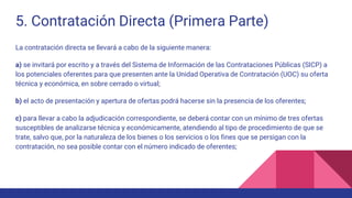5. Contratación Directa (Primera Parte)
La contratación directa se llevará a cabo de la siguiente manera:
a) se invitará por escrito y a través del Sistema de Información de las Contrataciones Públicas (SICP) a
los potenciales oferentes para que presenten ante la Unidad Operativa de Contratación (UOC) su oferta
técnica y económica, en sobre cerrado o virtual;
b) el acto de presentación y apertura de ofertas podrá hacerse sin la presencia de los oferentes;
c) para llevar a cabo la adjudicación correspondiente, se deberá contar con un mínimo de tres ofertas
susceptibles de analizarse técnica y económicamente, atendiendo al tipo de procedimiento de que se
trate, salvo que, por la naturaleza de los bienes o los servicios o los fines que se persigan con la
contratación, no sea posible contar con el número indicado de oferentes;
 
