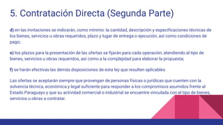 5. Contratación Directa (Segunda Parte)
d) en las invitaciones se indicarán, como mínimo: la cantidad, descripción y especificaciones técnicas de
los bienes, servicios u obras requeridos, plazo y lugar de entrega o ejecución, así como condiciones de
pago;
e) los plazos para la presentación de las ofertas se fijarán para cada operación, atendiendo al tipo de
bienes, servicios u obras requeridos, así como a la complejidad para elaborar la propuesta;
f) se harán efectivas las demás disposiciones de esta ley que resulten aplicables.
Las ofertas se aceptarán siempre que provengan de personas físicas o jurídicas que cuenten con la
solvencia técnica, económica y legal suficiente para responder a los compromisos asumidos frente al
Estado Paraguayo y que su actividad comercial o industrial se encuentre vinculada con el tipo de bienes,
servicios u obras a contratar.
 