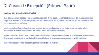 7. Casos de Excepción (Primera Parte)
Artículo 33.- CASOS DE EXCEPCIÓN
Las Convocantes, bajo su responsabilidad, podrán llevar a cabo los procedimientos de contratación, sin
sujetarse a los de la licitación pública o a los de licitación por concurso de ofertas, en los supuestos que
a continuación se señalan:
a) el contrato sólo pueda celebrarse con una determinada persona por tratarse de obras de arte,
titularidad de patentes, derechos de autor u otros derechos exclusivos;
b) por desastres producidos por fenómenos naturales que peligren o alteren el orden social, la economía,
los servicios públicos, la salubridad, la seguridad o el ambiente de alguna zona o región del país;
c) se realicen con fines de garantizar la seguridad de la Nación;
 