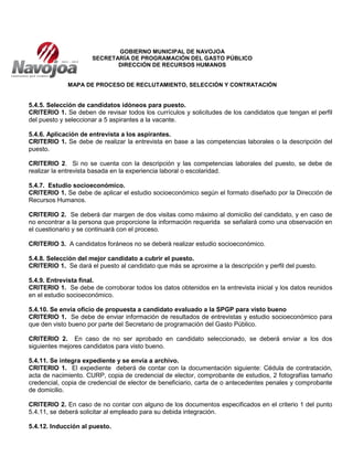 GOBIERNO MUNICIPAL DE NAVOJOA
SECRETARÍA DE PROGRAMACIÓN DEL GASTO PÚBLICO
DIRECCIÓN DE RECURSOS HUMANOS
MAPA DE PROCESO DE RECLUTAMIENTO, SELECCIÓN Y CONTRATACIÓN
5.4.5. Selección de candidatos idóneos para puesto.
CRITERIO 1. Se deben de revisar todos los currículos y solicitudes de los candidatos que tengan el perfil
del puesto y seleccionar a 5 aspirantes a la vacante.
5.4.6. Aplicación de entrevista a los aspirantes.
CRITERIO 1. Se debe de realizar la entrevista en base a las competencias laborales o la descripción del
puesto.
CRITERIO 2. Si no se cuenta con la descripción y las competencias laborales del puesto, se debe de
realizar la entrevista basada en la experiencia laboral o escolaridad.
5.4.7. Estudio socioeconómico.
CRITERIO 1. Se debe de aplicar el estudio socioeconómico según el formato diseñado por la Dirección de
Recursos Humanos.
CRITERIO 2. Se deberá dar margen de dos visitas como máximo al domicilio del candidato, y en caso de
no encontrar a la persona que proporcione la información requerida se señalará como una observación en
el cuestionario y se continuará con el proceso.
CRITERIO 3. A candidatos foráneos no se deberá realizar estudio socioeconómico.
5.4.8. Selección del mejor candidato a cubrir el puesto.
CRITERIO 1. Se dará el puesto al candidato que más se aproxime a la descripción y perfil del puesto.
5.4.9. Entrevista final.
CRITERIO 1. Se debe de corroborar todos los datos obtenidos en la entrevista inicial y los datos reunidos
en el estudio socioeconómico.
5.4.10. Se envía oficio de propuesta a candidato evaluado a la SPGP para visto bueno
CRITERIO 1. Se debe de enviar información de resultados de entrevistas y estudio socioeconómico para
que den visto bueno por parte del Secretario de programación del Gasto Público.
CRITERIO 2. En caso de no ser aprobado en candidato seleccionado, se deberá enviar a los dos
siguientes mejores candidatos para visto bueno.
5.4.11. Se integra expediente y se envía a archivo.
CRITERIO 1. El expediente deberá de contar con la documentación siguiente: Cédula de contratación,
acta de nacimiento. CURP, copia de credencial de elector, comprobante de estudios, 2 fotografías tamaño
credencial, copia de credencial de elector de beneficiario, carta de o antecedentes penales y comprobante
de domicilio.
CRITERIO 2. En caso de no contar con alguno de los documentos especificados en el criterio 1 del punto
5.4.11, se deberá solicitar al empleado para su debida integración.
5.4.12. Inducción al puesto.
 