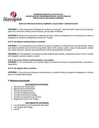 GOBIERNO MUNICIPAL DE NAVOJOA
SECRETARÍA DE PROGRAMACIÓN DEL GASTO PÚBLICO
DIRECCIÓN DE RECURSOS HUMANOS
MAPA DE PROCESO DE RECLUTAMIENTO, SELECCIÓN Y CONTRATACIÓN
CRITERIO 1. Todo el personal contratado de confianza o temporal, debe de recibir inducción al puesto por
parte de la Dirección de Recursos Humanos y de los jefes inmediatos.
CRITERIO 2. Dentro de la inducción se deberán de hacer notar las obligaciones y los derechos que tiene el
trabajador de acuerdo al Reglamento Interior de Trabajo.
5.4.13. Se elabora nombramiento o contrato.
CRITERIO 1. Si el personal es de confianza se debe de realizar el nombramiento correspondiente, mismo
que deberá contener como mínimo los siguientes datos: folio, puesto, sueldo, cargo en presupuesto, estado
civil, edad, dirección, período del nombramiento y firma del presidente municipal.
CRITERIO 2. Si el trabajador es eventual se debe elaborar del contrato, conteniendo como mínimo: nombre
del trabajador, período, puesto y sueldo.
5.4.14. Se envía a firma el nombramiento o el contrato.
CRITERIO 1. El nombramiento y el contrato deben de contener las firmas correspondientes y anexarse a
expediente.
5.4.15. Se registra alta en nómina.
CRITERIO 1. Una vez que se tenga el nombramiento o contrato firmado se registra al trabajador en nómina
para su correspondiente pago.
6. Referencia documental
DOCUMENTOS INTERNOS
 Manual de la Organización
 Manual de Procedimientos
 Estudio Socioeconómico
 Formato de Nombramiento
 Contrato Individual de trabajo
 Contrato de prestación de servicio
 Reglamento Interno de Trabajo
DOCUMENTOS EXTERNOS
 Ley de Gobierno y Administración Municipal
 Ley Federal del Trabajo
 Ley 40
 