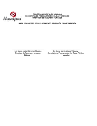 GOBIERNO MUNICIPAL DE NAVOJOA
SECRETARÍA DE PROGRAMACIÓN DEL GASTO PÚBLICO
DIRECCIÓN DE RECURSOS HUMANOS
MAPA DE PROCESO DE RECLUTAMIENTO, SELECCIÓN Y CONTRATACIÓN
_________________________________ _____________________________
Lic. María Isabel Sánchez Morales Dr. Jorge Martín López Vidaurry
Directora de Recursos Humanos Secretario de Programación del Gasto Público
Elaboró Aprobó
 