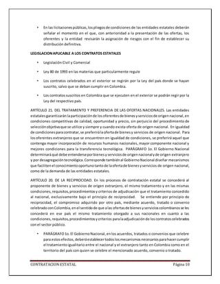 CONTRATACION ESTATAL Página 10
• En las licitacionespúblicas,lospliegosde condiciones de las entidades estatales deberán
señalar el momento en el que, con anterioridad a la presentación de las ofertas, los
oferentes y la entidad revisarán la asignación de riesgos con el fin de establecer su
distribución definitiva.
LEGISLACIONAPLICABLE A LOS CONTRATOS ESTATALES
• Legislación Civil y Comercial
• Ley 80 de 1993 en las materias que particularmente regule
• Los contratos celebrados en el exterior se regirán por la Ley del país donde se hayan
suscrito, salvo que se deban cumplir en Colombia.
• Los contratossuscritos en Colombia que se ejecuten en el exterior se podrán regir por la
Ley del respectivo país.
ARTÍCULO 21. DEL TRATAMIENTO Y PREFERENCIA DE LAS OFERTAS NACIONALES. Las entidades
estatalesgarantizaránlaparticipaciónde losoferentesde bienesyserviciosde origennacional,en
condiciones competitivas de calidad, oportunidad y precio, sin perjuicio del procedimiento de
selecciónobjetivaque se utilice y siempre y cuando exista oferta de origen nacional. En igualdad
de condicionesparacontratar,se preferirálaofertade bienesy servicios de origen nacional. Para
losoferentes extranjeros que se encuentren en igualdad de condiciones, se preferirá aquel que
contenga mayor incorporación de recursos humanos nacionales, mayor componente nacional y
mejores condiciones para la transferencia tecnológica. PARÁGRAFO 1o. El Gobierno Nacional
determinaráqué debe entenderseporbienesyserviciosde origennacionalyde origen extranjero
y por desagregacióntecnológica.Corresponde tambiénal GobiernoNacional diseñar mecanismos
que facilitenel conocimientooportunotantode laofertade bienesyservicios de origen nacional,
como de la demanda de las entidades estatales.
ARTÍCULO 20. DE LA RECIPROCIDAD. En los procesos de contratación estatal se concederá al
proponente de bienes y servicios de origen extranjero, el mismo tratamiento y en las mismas
condiciones,requisitos,procedimientosy criterios de adjudicación que el tratamiento concedido
al nacional, exclusivamente bajo el principio de reciprocidad. Se entiende por principio de
reciprocidad, el compromiso adquirido por otro país, mediante acuerdo, tratado o convenio
celebradoconColombia,enel sentidode que alas ofertasde bienesyservicioscolombianosse les
concederá en ese país el mismo tratamiento otorgado a sus nacionales en cuanto a las
condiciones,requisitos,procedimientosycriterios paralaadjudicaciónde loscontratoscelebrados
con el sector público.
• PARÁGRAFO1o.El GobiernoNacional,enlos acuerdos, tratados o convenios que celebre
para estosefectos,deberáestablecertodoslosmecanismosnecesariosparahacercumplir
el tratamientoigualitario entre el nacional y el extranjero tanto en Colombia como en el
territorio del país con quien se celebre el mencionado acuerdo, convenio o tratado.
 