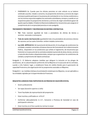 CONTRATACION ESTATAL Página 11
• PARÁGRAFO 2o. Cuando para los efectos previstos en este artículo no se hubiere
celebrado acuerdo, tratado o convenio, los proponentes de bienes y servicios de origen
extranjeropodránparticiparenlosprocesosde contratación en las mismas condiciones y
con losmismosrequisitosexigidosalosnacionalescolombianos,siempre y cuando en sus
respectivospaíseslosproponentes de bienes y servicios de origen colombiano gocen de
igualesoportunidades.El GobiernoNacional establecerá los mecanismos para asegurar el
cumplimiento de la reciprocidad prevista en este parágrafo.
TRATAMIENTO PREFERENTE Y RECIPROCIDAD EN MATERIA CONTRACTUAL
• TLC: Trato nacional: Igualdad de trato a prestadores de ofertas de bienes y
servicios nacionales o extranjeros
• Trato de nación más favorecida:igualdadde trato a los prestadores de servicios o bienes
de naciones con las cuales Colombia celebre tratados comerciales.
• Ley 1150. ARTÍCULO 12. De lapromocióndel desarrollo.En los pliegos de condiciones las
entidades estatales sometidas al Estatuto General de Contratación de la Administración
Publica, dispondrán en las condiciones que señale el reglamento, de mecanismos que
fomentenenlaejecuciónde loscontratosestataleslaprovisiónde obras,bienes,servicios
y manode obra localesodepartamentales,siempre que se garanticen las condiciones de
calidad y cumplimiento del objeto contractual.
Parágrafo 2.- El Gobierno adoptara medidas que obliguen la inclusión en los pliegos de
condiciones, de la subcontratación preferente de las Mipymes en la ejecución de los contratos,
cuando a ello hubiere lugar, y establecerá líneas de crédito blando para la generación de
capacidad financiera y de organización de los proponentes asociados en Mipymes.
Parágrafo3.- Las medidasrelativasalacontratación estatal para las Mipymes, no son aplicables a
las entidades vigiladas por la Superintendencia Financiera.
REQUISITOS JURIDICOS PARA PARTICIPAR EN UN PROCESO DE SELECCIÓN ESTATAL
• Existir jurídicamente
• Ser capaz (duración superior a 1 año)
• Tener facultades de representación del proponente
• Estar inscritos y calificados en el R.U.P
• Conformar adecuadamente la U.T., Consorcio o Promesa de Sociedad en caso de
participación colectiva
• Estar inscritos en el Sice cuando las normas lo exijan
 