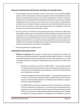 CONTRATACION ESTATAL Página 12
REQUISITOS JURIDICOS PARA PARTICIPAR EN UN PROCESO DE SELECCIÓN ESTATAL
• No ser deudores morosos del Estado, numeral 3 del artículo 2 de la Ley 901 de 2004 Se
publica el boletín de deudores morosos en la página web de la Contaduría General de la
Nación,losdías 30 de julioy30 de enerodel año correspondiente, el boletín incorpora la
informaciónsuministradaportodaslas entidades estatales de las personas que contraen
obligacionescon las mismas y se encuentren en mora, es decir, existe una base de datos
endonde circulanlosdatosdel moroso,consistente enuna identificación plena, bien sea
persona natural o jurídica, el monto del acto generador de la obligación, la fecha de
vencimiento y el término de extinción de la misma
• No estar inscritos en el boletín de responsables fiscales de la contraloría art. 60 de la Ley
610 de 2000, establece que laContraloríaGeneral de la República publicará cada 3 meses
un boletín con los nombres de las personas naturales o jurídicas a quienes se les haya
dictado fallo con responsabilidad fiscal en firme y ejecutoriado y no hayan satisfecho la
obligación contenidaenél.Lainclusiónenel mencionadoboletíntrae como consecuencia
el deberde losnominadoresde abstenerse de nombrar,darposesiónocelebrarcualquier
tipo de contrato hasta que no cumplan con la obligación
• Presentar garantía de seriedad de oferta
POSIBILIDADES DE RECHAZAR OFERTAS
• Rechazo de propuestas Sólo procede el rechazo de las propuestas por ausencia de
requisitosesencialesdel proponente (capacidad, habilidad legal y duración) o a la futura
contratación(condicionestécnicasyeconómicasmínimasrequeridas para que se cumpla
la finalidadyobjetode lacontratación“ofertabásicasobre presupuesto”?) se debe tener
en cuenta:
– Artículo25, numeral 15, inciso2º de la Ley80 de 1993: “…la ausenciade requisitos
o la falta de documentos referentes a la futura contratación o al proponente, no
necesarios para la comparación de las propuestas, no servirá de título suficiente
para el rechazo de las mismas”
– Artículo4º, parágrafodel Decreto2170 de 2002: “…En desarrollode loprevistoen
el inciso 2° del numeral 15 del artículo 25 de la Ley 80 de 1993, los documentos y
requisitos allí relacionados podrán ser solicitados por las entidades en cualquier
momento, hasta la adjudicación.”
– Ley 1150 de 2007 La ausenciade requisitoso la falta de documentos referentes a
la futura contratación o al proponente, no necesarios para la comparación de las
propuestas no servirán de título suficiente para el rechazo de los ofrecimientos
hechos. En consecuencia,todosaquellosrequisitosde lapropuestaque noafecten
la asignación de puntaje, podrán ser solicitados por las entidades en cualquier
 