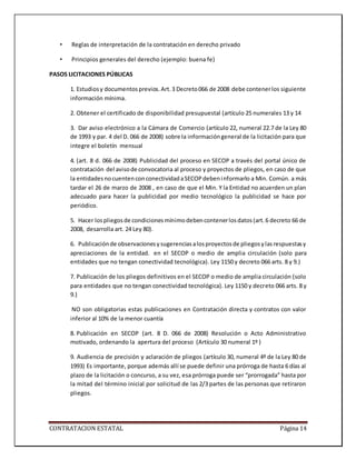 CONTRATACION ESTATAL Página 14
• Reglas de interpretación de la contratación en derecho privado
• Principios generales del derecho (ejemplo: buena fe)
PASOS LICITACIONES PÚBLICAS
1. Estudiosy documentosprevios.Art.3 Decreto066 de 2008 debe contenerlos siguiente
información mínima.
2. Obtener el certificado de disponibilidad presupuestal (artículo 25 numerales 13 y 14
3. Dar aviso electrónico a la Cámara de Comercio (artículo 22, numeral 22.7 de la Ley 80
de 1993 y par. 4 del D. 066 de 2008) sobre la informacióngeneral de la licitación para que
integre el boletín mensual
4. (art. 8 d. 066 de 2008) Publicidad del proceso en SECOP a través del portal único de
contratación del avisode convocatoria al proceso y proyectos de pliegos, en caso de que
la entidadesnocuentenconconectividadaSECOPdebeninformarlo a Min. Común. a más
tardar el 26 de marzo de 2008 , en caso de que el Min. Y la Entidad no acuerden un plan
adecuado para hacer la publicidad por medio tecnológico la publicidad se hace por
periódico.
5. Hacer lospliegosde condicionesmínimodebencontenerlosdatos(art.6 decreto 66 de
2008, desarrolla art. 24 Ley 80).
6. Publicaciónde observacionesysugerenciasalosproyectosde pliegosylasrespuestasy
apreciaciones de la entidad. en el SECOP o medio de amplia circulación (solo para
entidades que no tengan conectividad tecnológica). Ley 1150 y decreto 066 arts. 8 y 9.)
7. Publicación de los pliegos definitivos en el SECOP o medio de amplia circulación (solo
para entidades que no tengan conectividad tecnológica). Ley 1150 y decreto 066 arts. 8 y
9.)
NO son obligatorias estas publicaciones en Contratación directa y contratos con valor
inferior al 10% de la menor cuantía
8. Publicación en SECOP (art. 8 D. 066 de 2008) Resolución o Acto Administrativo
motivado, ordenando la apertura del proceso (Artículo 30 numeral 1º )
9. Audiencia de precisión y aclaración de pliegos (artículo 30, numeral 4º de la Ley 80 de
1993) Es importante, porque además allí se puede definir una prórroga de hasta 6 días al
plazo de la licitación o concurso, a su vez, esa prórroga puede ser “prorrogada” hasta por
la mitad del término inicial por solicitud de las 2/3 partes de las personas que retiraron
pliegos.
 