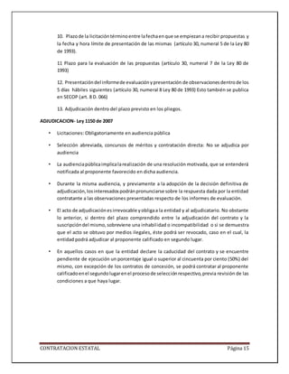 CONTRATACION ESTATAL Página 15
10. Plazode la licitacióntérminoentre lafechaenque se empiezana recibir propuestas y
la fecha y hora límite de presentación de las mismas (artículo 30, numeral 5 de la Ley 80
de 1993).
11 Plazo para la evaluación de las propuestas (artículo 30, numeral 7 de la Ley 80 de
1993)
12. Presentacióndel informede evaluaciónypresentación de observacionesdentrode los
5 días hábiles siguientes (artículo 30, numeral 8 Ley 80 de 1993) Esto también se publica
en SECOP (art. 8 D. 066)
13. Adjudicación dentro del plazo previsto en los pliegos.
ADJUDICACION- Ley 1150 de 2007
• Licitaciones: Obligatoriamente en audiencia pública
• Selección abreviada, concursos de méritos y contratación directa: No se adjudica por
audiencia
• La audienciapúblicaimplicalarealización de una resolución motivada, que se entenderá
notificada al proponente favorecido en dicha audiencia.
• Durante la misma audiencia, y previamente a la adopción de la decisión definitiva de
adjudicación,losinteresadospodránpronunciarse sobre la respuesta dada por la entidad
contratante a las observaciones presentadas respecto de los informes de evaluación.
• El acto de adjudicaciónesirrevocable yobligaa la entidad y al adjudicatario. No obstante
lo anterior, si dentro del plazo comprendido entre la adjudicación del contrato y la
suscripcióndel mismo,sobreviene una inhabilidad o incompatibilidad o si se demuestra
que el acto se obtuvo por medios ilegales, éste podrá ser revocado, caso en el cual, la
entidad podrá adjudicar al proponente calificado en segundo lugar.
• En aquellos casos en que la entidad declare la caducidad del contrato y se encuentre
pendiente de ejecución un porcentaje igual o superior al cincuenta por ciento (50%) del
mismo, con excepción de los contratos de concesión, se podrá contratar al proponente
calificadoenel segundolugarenel procesode selecciónrespectivo,previa revisión de las
condiciones a que haya lugar.
 