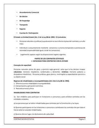 CONTRATACION ESTATAL Página 3
• Arrendamiento Comercial
• De Edición
• De hospedaje
• Transporte
• Seguros
• Cuentas En Participación
El Estado La Entidad Estatal (Art. 2 de la Ley 80 de 1993) El Contratista:
• Personasnaturalesojurídicas(cuyaduraciónno seainferioral plazodel contrato y un año
más).
• Individual o conjuntamente mediante consorcios o uniones temporales o promesas de
sociedad (responsabilidad igual a la de los consorcios).
• Legalmente capaces según las disposiciones legales vigentes.
PARTES DE LOS CONTRATOS ESTATALES
1. CAPACIDAD PARA CONTRATAR CON EL ESTADO
Concepto de capacidad:
Personas naturales plena de goce y ejercicio regla general. salvo que la ley declare incapaz
(absolutos: menores impúberes, sordomudos y dementes relativos: menores púberes y
disipadoresinterdictos). Personas jurídicas, goce pleno y restringida su capacidad de ejercicio a
su objeto social.
Régimende inhabilidadese incompatibilidades(Art.8 de la ley80 de 1993).
1. Diferenciaentre inhabilidade incompatibilidad.
2. Interpretaciónyaplicaciónrestrictiva.
3. Naturalezamoral yética.
INHABILIDADES PARA CONTRATAR
1o. Son inhábiles para participar en licitaciones o concursos y para celebrar contratos con las
entidades estatales:
a) Las personas que se hallen inhabilitadas para contratar por la Constitución y las leyes.
b) Quienes participaron en las licitaciones o concursos o celebraron los contratos de que trata el
literal anterior estando inhabilitados.
c) Quienes dieron lugar a la declaratoria de caducidad.
 