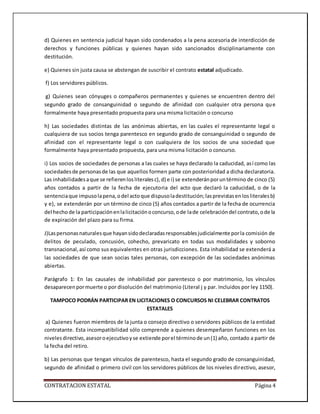 CONTRATACION ESTATAL Página 4
d) Quienes en sentencia judicial hayan sido condenados a la pena accesoria de interdicción de
derechos y funciones públicas y quienes hayan sido sancionados disciplinariamente con
destitución.
e) Quienes sin justa causa se abstengan de suscribir el contrato estatal adjudicado.
f) Los servidores públicos.
g) Quienes sean cónyuges o compañeros permanentes y quienes se encuentren dentro del
segundo grado de consanguinidad o segundo de afinidad con cualquier otra persona que
formalmente haya presentado propuesta para una misma licitación o concurso
h) Las sociedades distintas de las anónimas abiertas, en las cuales el representante legal o
cualquiera de sus socios tenga parentesco en segundo grado de consanguinidad o segundo de
afinidad con el representante legal o con cualquiera de los socios de una sociedad que
formalmente haya presentado propuesta, para una misma licitación o concurso.
i) Los socios de sociedades de personas a las cuales se haya declarado la caducidad, así como las
sociedadesde personasde las que aquellos formen parte con posterioridad a dicha declaratoria.
Las inhabilidadesaque se refierenlosliteralesc),d) e i) se extenderánporuntérmino de cinco (5)
años contados a partir de la fecha de ejecutoria del acto que declaró la caducidad, o de la
sentenciaque impusolapena,odel actoque dispusoladestitución;lasprevistasenlosliteralesb)
y e), se extenderán por un término de cinco (5) años contados a partir de la fecha de ocurrencia
del hecho de la participaciónenlalicitaciónoconcurso,ode lade celebracióndel contrato,ode la
de expiración del plazo para su firma.
J)Laspersonasnaturalesque hayansidodeclaradasresponsablesjudicialmente porla comisión de
delitos de peculado, concusión, cohecho, prevaricato en todas sus modalidades y soborno
transnacional,así como sus equivalentes en otras jurisdicciones. Esta inhabilidad se extenderá a
las sociedades de que sean socias tales personas, con excepción de las sociedades anónimas
abiertas.
Parágrafo 1: En las causales de inhabilidad por parentesco o por matrimonio, los vínculos
desaparecenpormuerte o por disolución del matrimonio (Literal j y par. Incluidos por ley 1150).
TAMPOCO PODRÁN PARTICIPAR EN LICITACIONES O CONCURSOS NI CELEBRAR CONTRATOS
ESTATALES
a) Quienes fueron miembros de la junta o consejo directivo o servidores públicos de la entidad
contratante. Esta incompatibilidad sólo comprende a quienes desempeñaron funciones en los
nivelesdirectivo,asesoroejecutivoyse extiende porel términode un(1) año, contado a partir de
la fecha del retiro.
b) Las personas que tengan vínculos de parentesco, hasta el segundo grado de consanguinidad,
segundo de afinidad o primero civil con los servidores públicos de los niveles directivo, asesor,
 