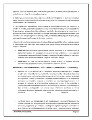 CONTRATACION ESTATAL Página 5
ejecutivo o con los miembros de la junta o consejo directivo, o con las personas que ejerzan el
control interno o fiscal de la entidad contratante.
c) El cónyuge,compañeroocompañerapermanente del servidorpúblicoen los niveles directivo,
asesor,ejecutivo,ode unmiembrode lajunta o consejodirectivo,ode quien ejerza funciones de
control interno o de control fiscal.
d) Las corporaciones, asociaciones, fundaciones y las sociedades anónimas que no tengan el
carácter de abiertas,asícomo lassociedadesde responsabilidad limitada y las demás sociedades
de personas en las que el servidor público en los niveles directivo, asesor o ejecutivo, o el
miembrode lajuntao consejodirectivo,oel cónyuge,compañeroocompañerapermanente o los
parienteshastael segundogradode consanguinidad,afinidadocivil de cualquiera de ellos, tenga
participación o desempeñe cargos de dirección o manejo.
e) Los miembrosde lasjuntaso consejosdirectivos.Estaincompatibilidadsólose predica respecto
de la entidadala cual prestansusserviciosyde lasdel sector administrativo al que la misma esté
adscrita o vinculada.
• PARÁGRAFO1o.La inhabilidadprevistaenel literald) del ordinal 2o.de este artículono se
aplicará en relación con las corporaciones, asociaciones, fundaciones y sociedades allí
mencionadas,cuandopordisposiciónlegal oestatutariael servidor público en los niveles
referidos debe desempeñar en ellas cargos de dirección o manejo.
• PARÁGRAFO 2o. Para los efectos previstos en este artículo, el Gobierno Nacional
determinará qué debe entenderse por sociedades anónimas abiertas.
INHABILIDADES E INCOMPATIBILIDADES PARA CONTRATAR (SOBREVINIENTES Y EXCEPCIONES)
• ARTÍCULO 9o. DE LAS INHABILIDADESE INCOMPATIBILIDADESSOBREVINIENTES.Si llegare
a sobrevenir inhabilidad o incompatibilidad en el contratista, éste cederá el contrato
previaautorizaciónescritade laentidadcontratante o,si ellonofuere posible, renunciará
a su ejecución. Cuando la inhabilidad o incompatibilidad sobrevenga en un proponente
dentro de una licitación o concurso, se entenderá que renuncia a la participación en el
proceso de selección y a los derechos surgidos del mismo. Si la inhabilidad o
incompatibilidadsobreviene en uno de los miembros de un consorcio o unión temporal,
éste cederá su participación a un tercero previa autorización escrita de la entidad
contratante. En ningún caso podrá haber cesión del contrato entre quienes integran el
consorcio o unión temporal.
• ARTÍCULO 10. DE LAS EXCEPCIONES A LAS INHABILIDADES E INCOMPATIBILIDADES. No
quedan cobijadas por las inhabilidades e incompatibilidades de que tratan los artículos
anteriores,laspersonasque contratenporobligaciónlegal olohagan para usar los bienes
o serviciosque lasentidades a que se refiere el presente estatuto ofrezcan al público en
 